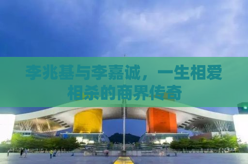 李兆基与李嘉诚，一生相爱相杀的商界传奇