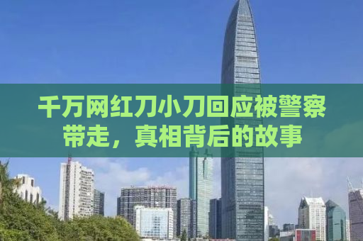 千万网红刀小刀回应被警察带走，真相背后的故事