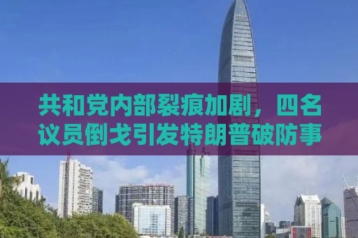 共和党内部裂痕加剧，四名议员倒戈引发特朗普破防事件深度解析