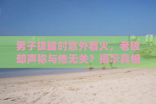 男子拔罐时意外着火，老板却声称与他无关？揭示真相背后的故事