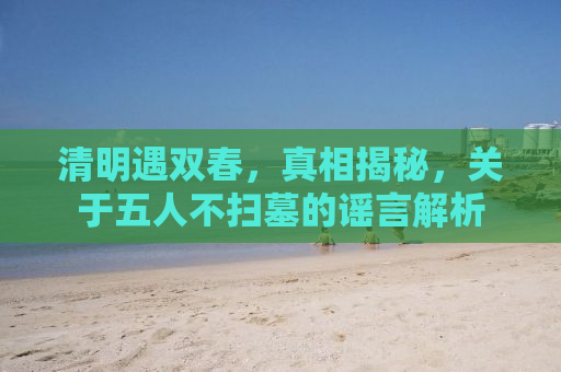 清明遇双春，真相揭秘，关于五人不扫墓的谣言解析