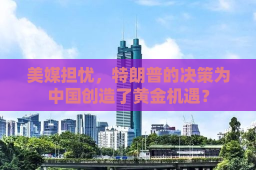 美媒担忧，特朗普的决策为中国创造了黄金机遇？