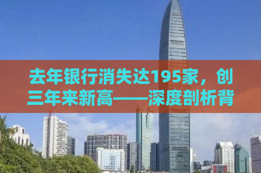 去年银行消失达195家，创三年来新高——深度剖析背后的原因及影响