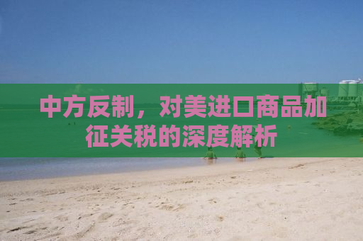 中方反制，对美进口商品加征关税的深度解析