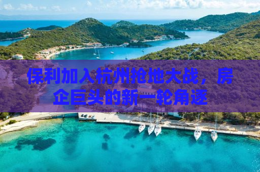 保利加入杭州抢地大战，房企巨头的新一轮角逐
