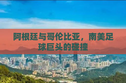 阿根廷与哥伦比亚，南美足球巨头的碰撞