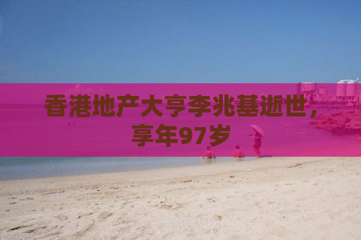 香港地产大亨李兆基逝世，享年97岁