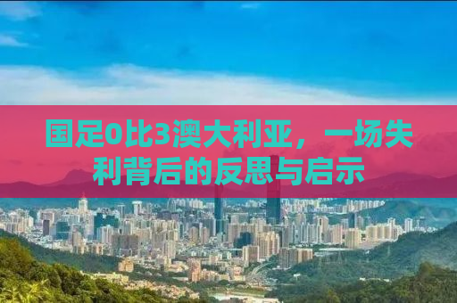 国足0比3澳大利亚，一场失利背后的反思与启示