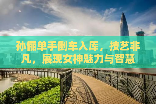 孙俪单手倒车入库，技艺非凡，展现女神魅力与智慧