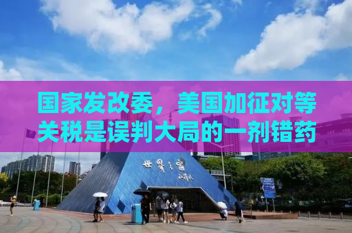 国家发改委，美国加征对等关税是误判大局的一剂错药