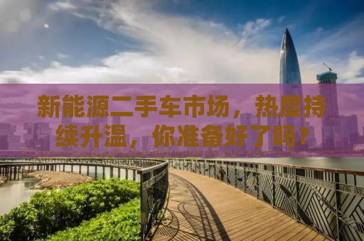 新能源二手车市场，热度持续升温，你准备好了吗？