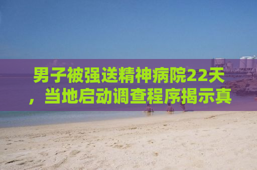 男子被强送精神病院22天，当地启动调查程序揭示真相