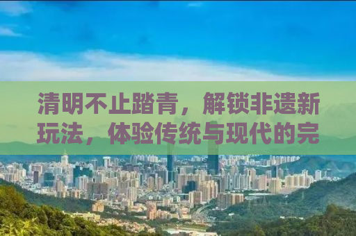 清明不止踏青，解锁非遗新玩法，体验传统与现代的完美融合