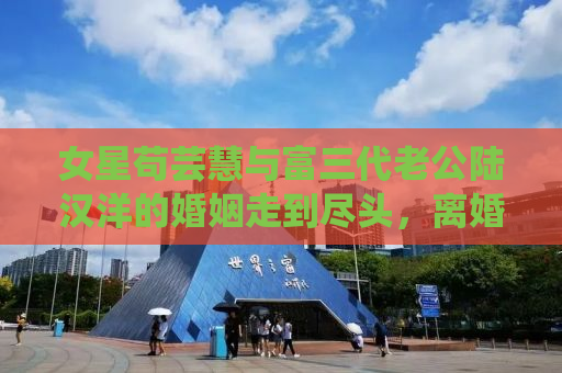 女星苟芸慧与富三代老公陆汉洋的婚姻走到尽头，离婚背后的真相令人感慨