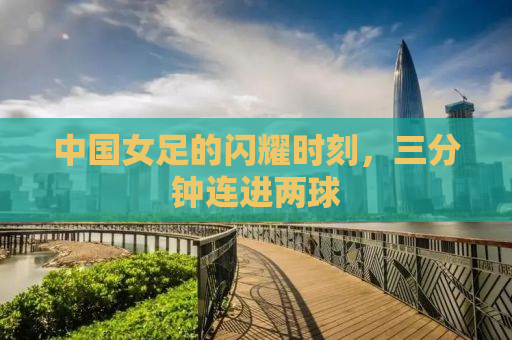 中国女足的闪耀时刻，三分钟连进两球