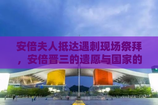 安倍夫人抵达遇刺现场祭拜，安倍晋三的遗愿与国家的哀痛