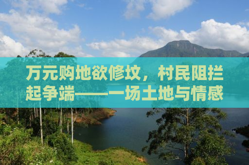 万元购地欲修坟，村民阻拦起争端——一场土地与情感的纠葛