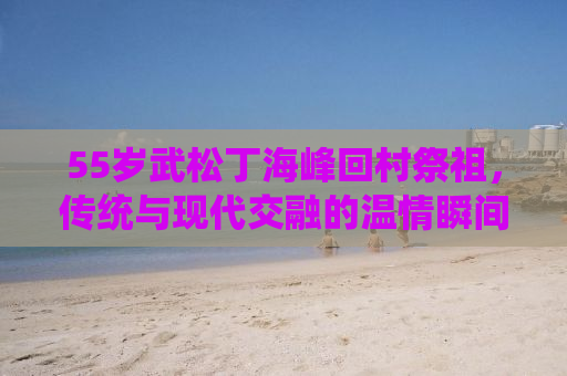 55岁武松丁海峰回村祭祖，传统与现代交融的温情瞬间