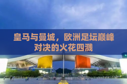 皇马与曼城，欧洲足坛巅峰对决的火花四溅