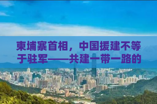 柬埔寨首相，中国援建不等于驻军——共建一带一路的互利共赢之路