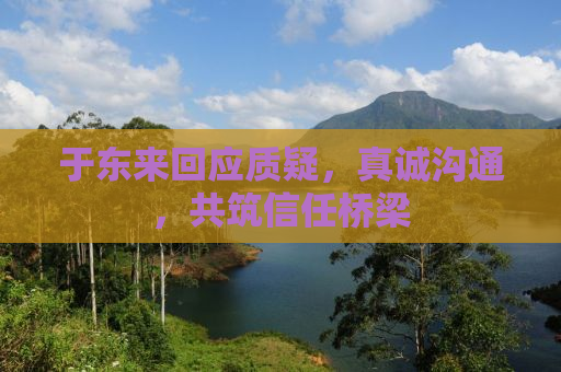 于东来回应质疑，真诚沟通，共筑信任桥梁