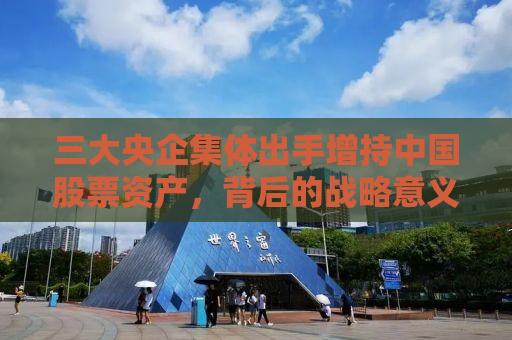 三大央企集体出手增持中国股票资产，背后的战略意义与未来展望