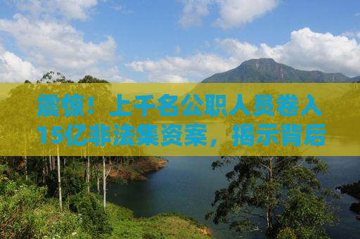 震惊！上千名公职人员卷入15亿非法集资案，揭示背后的惊人真相！