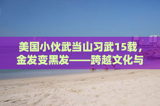 美国小伙武当山习武15载，金发变黑发——跨越文化与武学的传奇故事