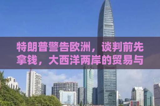 特朗普警告欧洲，谈判前先拿钱，大西洋两岸的贸易与外交风云再起