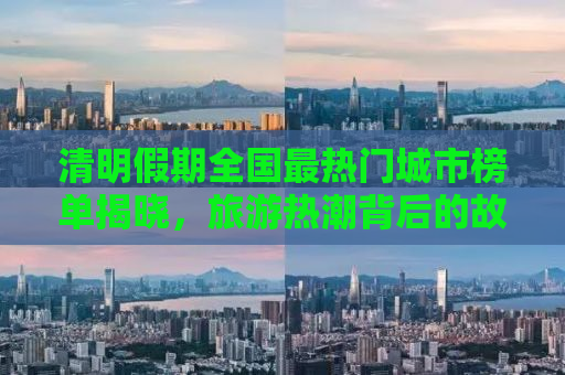 清明假期全国最热门城市榜单揭晓，旅游热潮背后的故事