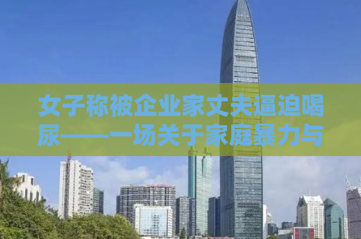 女子称被企业家丈夫逼迫喝尿——一场关于家庭暴力与人性的深度探讨