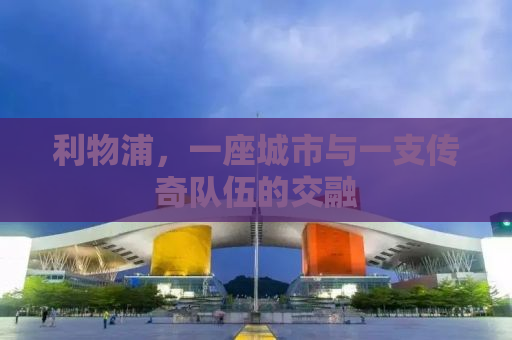 利物浦，一座城市与一支传奇队伍的交融