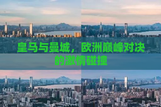 皇马与曼城，欧洲巅峰对决的激情碰撞