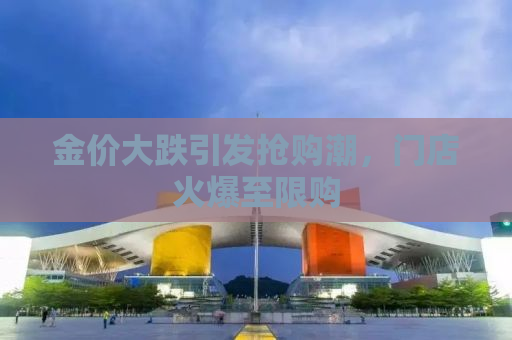 金价大跌引发抢购潮，门店火爆至限购