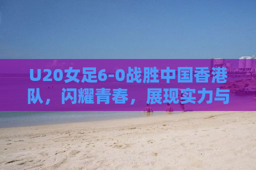 U20女足6-0战胜中国香港队，闪耀青春，展现实力与风采