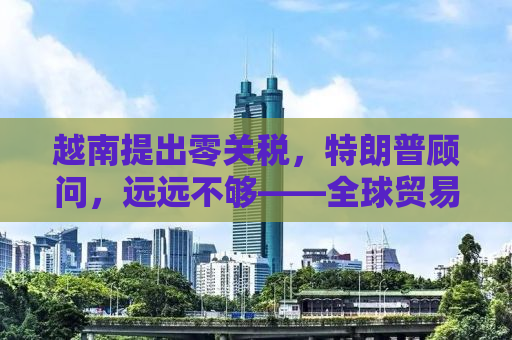 越南提出零关税，特朗普顾问，远远不够——全球贸易新动态解析