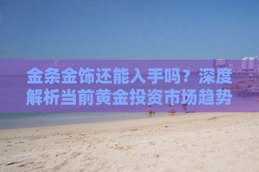 金条金饰还能入手吗？深度解析当前黄金投资市场趋势与策略