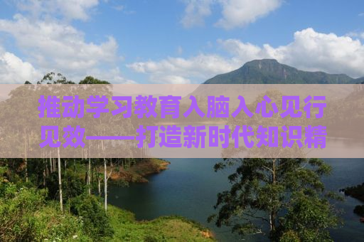 推动学习教育入脑入心见行见效——打造新时代知识精英的必经之路