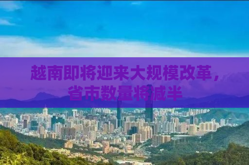 越南即将迎来大规模改革，省市数量将减半