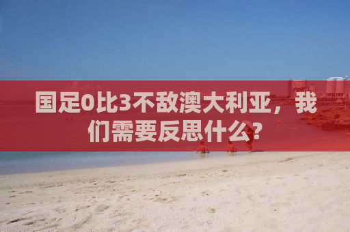 国足0比3不敌澳大利亚，我们需要反思什么？
