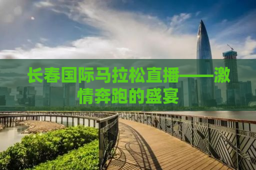 长春国际马拉松直播——激情奔跑的盛宴