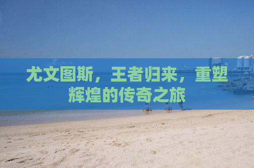 尤文图斯，王者归来，重塑辉煌的传奇之旅