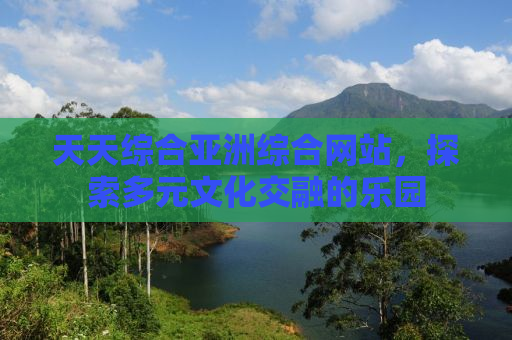天天综合亚洲综合网站，探索多元文化交融的乐园