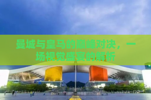 曼城与皇马的巅峰对决，一场视觉盛宴的解析