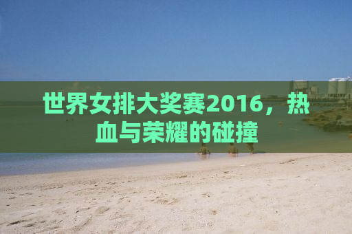 世界女排大奖赛2016，热血与荣耀的碰撞