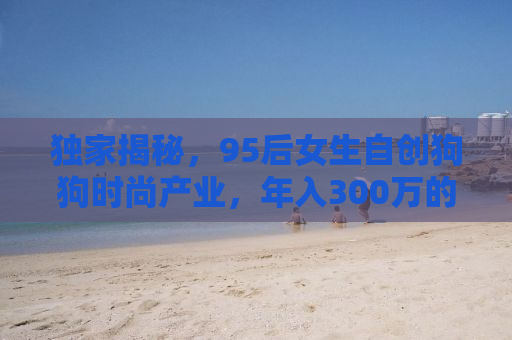独家揭秘，95后女生自创狗狗时尚产业，年入300万的惊人创业路