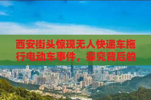 西安街头惊现无人快递车拖行电动车事件，探究背后的真相与启示
