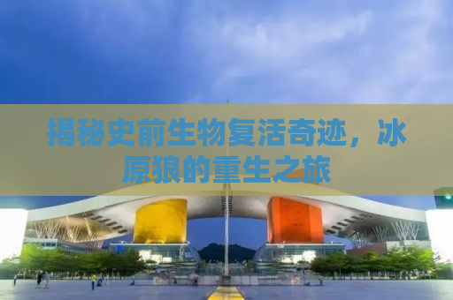 揭秘史前生物复活奇迹，冰原狼的重生之旅