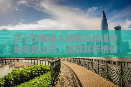 这七位重磅人物成为总理座谈会座上宾，深度解析他们的贡献与影响力