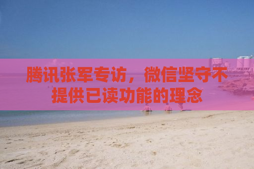 腾讯张军专访，微信坚守不提供已读功能的理念